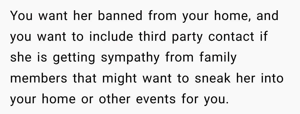 You want her banned from your home, and you want to include third party contact if she is getting sympathy from family members that might want to sneak her into...