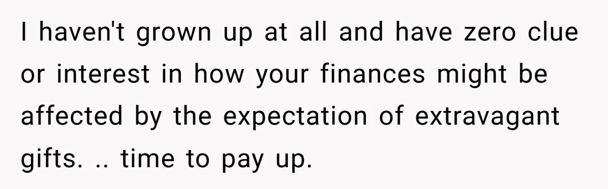 I haven't grown up at all and have zero clue or interest in how your finances might be affected by the expectation of extravagant gifts. .. time to pay up.