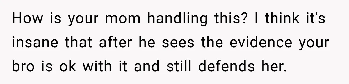 How is your mom handling this? I think it's insane that after he sees the evidence your bro is ok with it and still defends her.