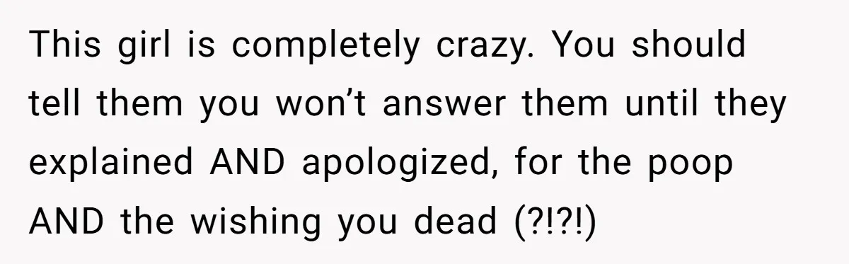 This girl is completely crazy. You should tell them you won’t answer them until they explained AND apologized, for the poop AND the wishing you dead (?!?!)