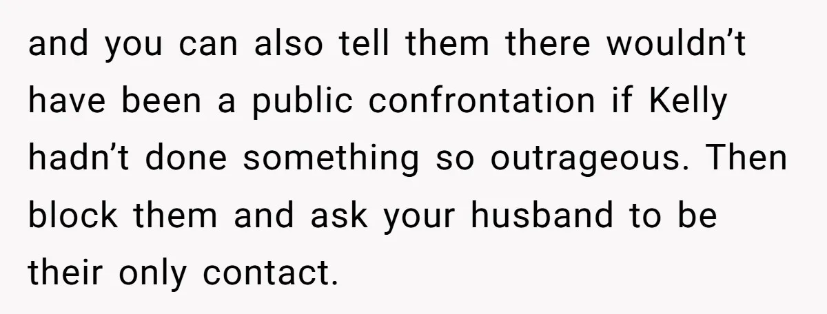 and you can also tell them there wouldn’t have been a public confrontation if Kelly hadn’t done something so outrageous. Then block them and ask your husband to be their...