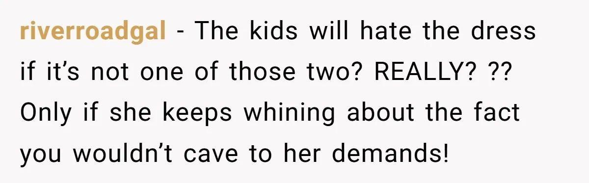 riverroadgal − The kids will hate the dress if it’s not one of those two? REALLY? ?? Only if she keeps whining about the fact you wouldn’t cave to her...