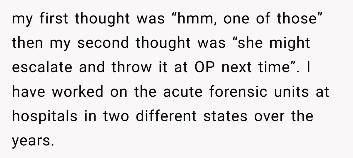 my first thought was “hmm, one of those” then my second thought was “she might escalate and throw it at OP next time”. I have worked on the acute forensic...