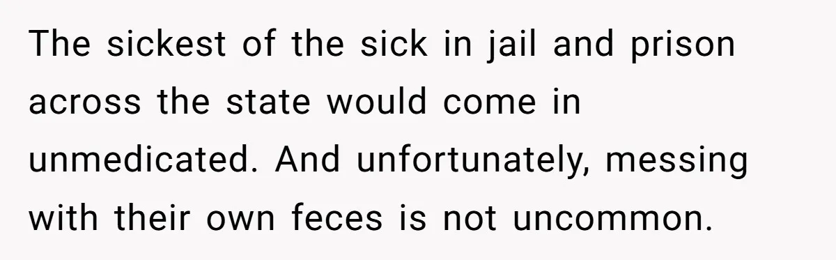 The sickest of the sick in jail and prison across the state would come in unmedicated. And unfortunately, messing with their own feces is not uncommon.