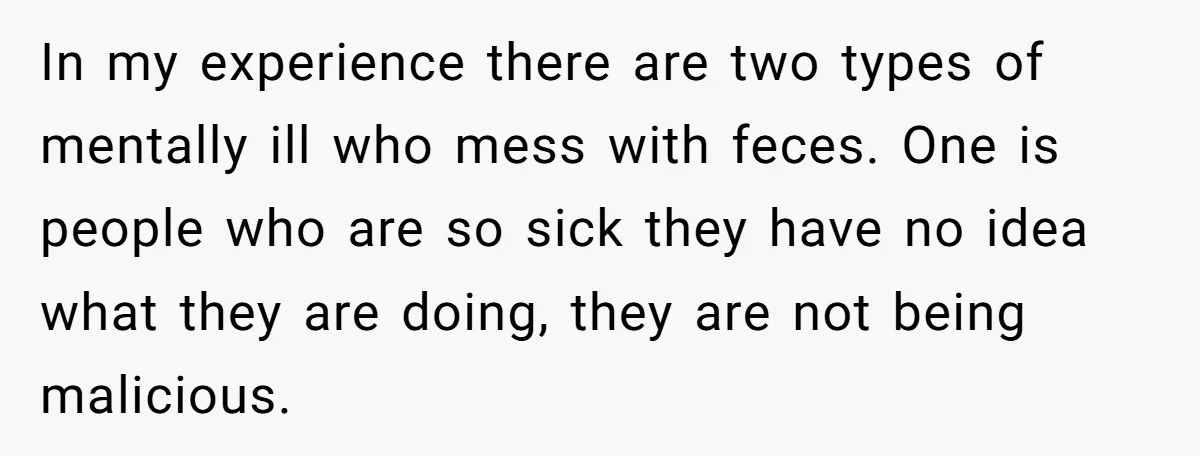In my experience there are two types of mentally ill who mess with feces. One is people who are so sick they have no idea what they are doing, they...