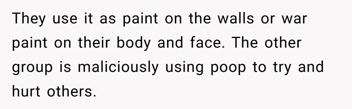 They use it as paint on the walls or war paint on their body and face. The other group is maliciously using poop to try and hurt others.