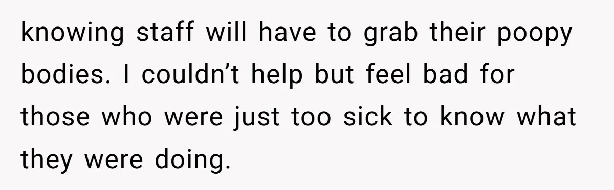 knowing staff will have to grab their poopy bodies. I couldn’t help but feel bad for those who were just too sick to know what they were doing.