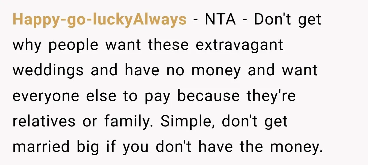 Happy-go-luckyAlways − NTA - Don't get why people want these extravagant weddings and have no money and want everyone else to pay because they're relatives or family. Simple, don't get...