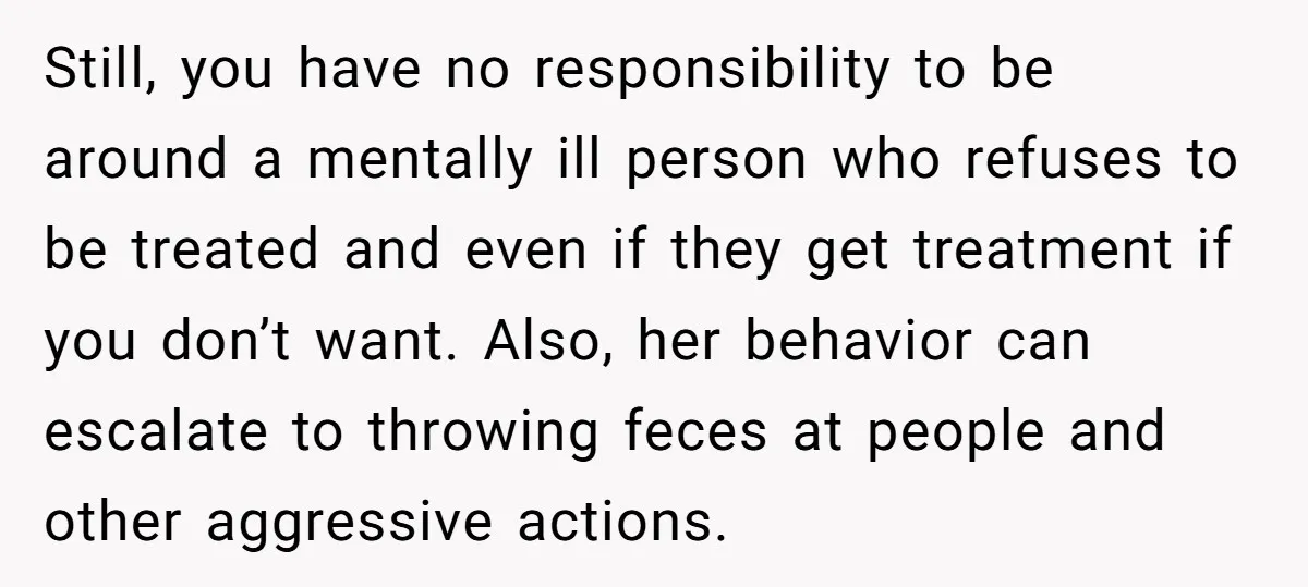 Still, you have no responsibility to be around a mentally ill person who refuses to be treated and even if they get treatment if you don’t want. Also, her behavior...