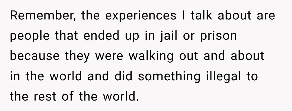 Remember, the experiences I talk about are people that ended up in jail or prison because they were walking out and about in the world and did something illegal to...