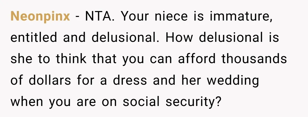 Neonpinx − NTA. Your niece is immature, entitled and delusional. How delusional is she to think that you can afford thousands of dollars for a dress and her wedding when...