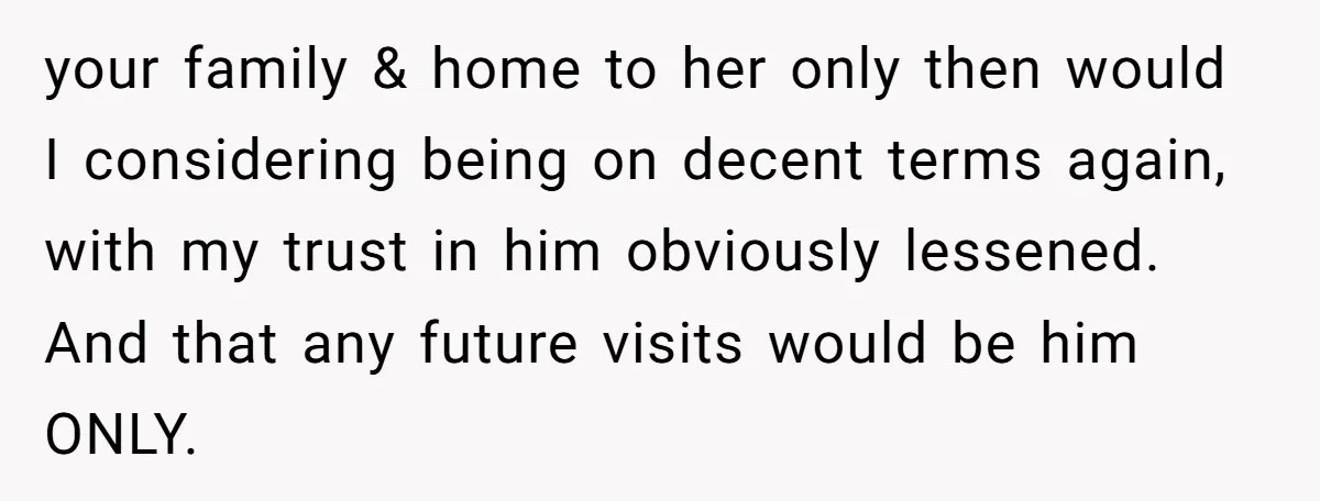 your family & home to her only then would I considering being on decent terms again, with my trust in him obviously lessened. And that any future visits would be...