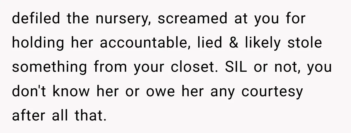 defiled the nursery, screamed at you for holding her accountable, lied & likely stole something from your closet. SIL or not, you don't know her or owe her any courtesy...