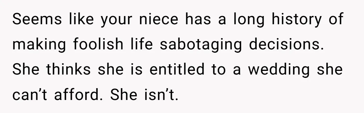 Seems like your niece has a long history of making foolish life sabotaging decisions. She thinks she is entitled to a wedding she can’t afford. She isn’t.