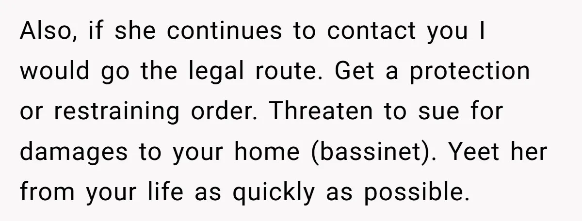 Also, if she continues to contact you I would go the legal route. Get a protection or restraining order. Threaten to sue for damages to your home (bassinet). Yeet her...
