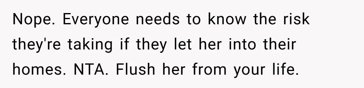 Nope. Everyone needs to know the risk they're taking if they let her into their homes. NTA. Flush her from your life.