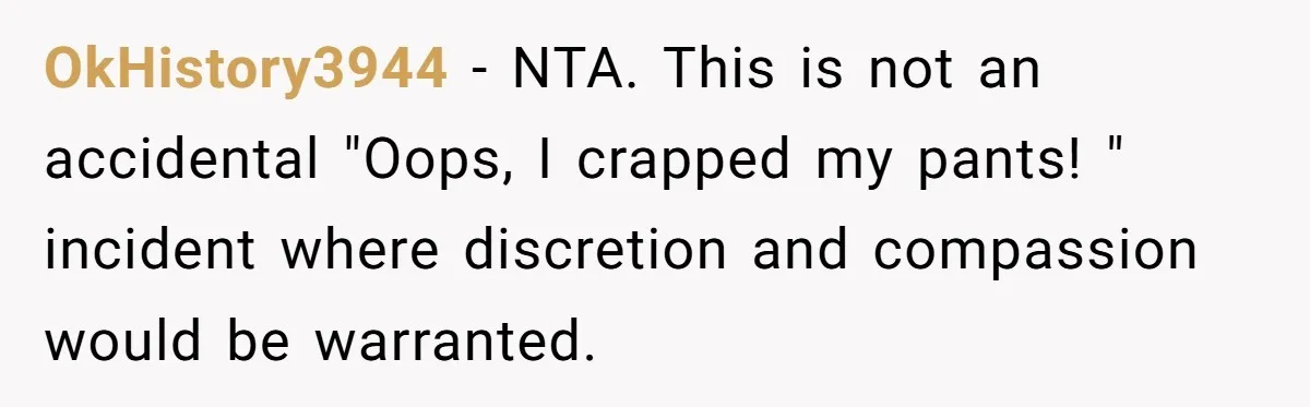 OkHistory3944 − NTA. This is not an accidental "Oops, I crapped my pants! " incident where discretion and compassion would be warranted.