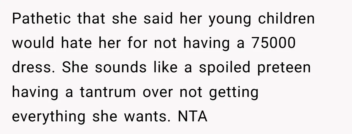 Pathetic that she said her young children would hate her for not having a 75000 dress. She sounds like a spoiled preteen having a tantrum over not getting everything she...
