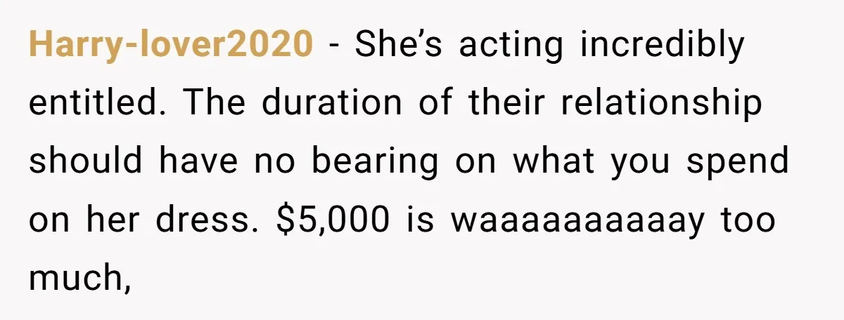 Harry-lover2020 − She’s acting incredibly entitled. The duration of their relationship should have no bearing on what you spend on her dress. $5,000 is waaaaaaaaaay too much,