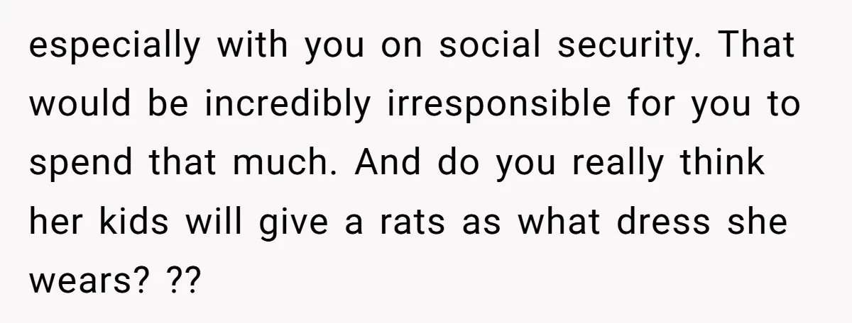 especially with you on social security. That would be incredibly irresponsible for you to spend that much. And do you really think her kids will give a rats as what...
