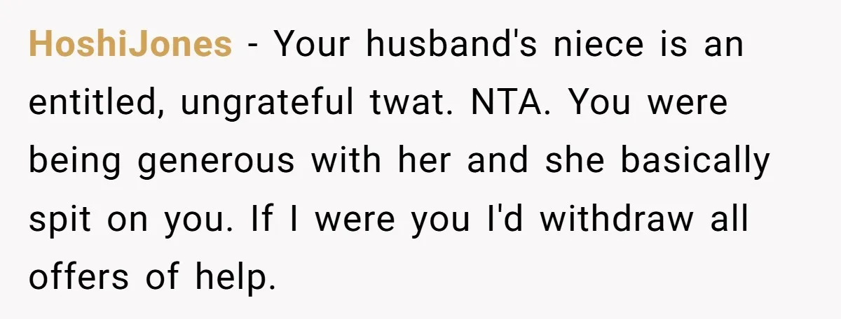 HoshiJones − Your husband's niece is an entitled, ungrateful twat. NTA. You were being generous with her and she basically spit on you. If I were you I'd withdraw all...