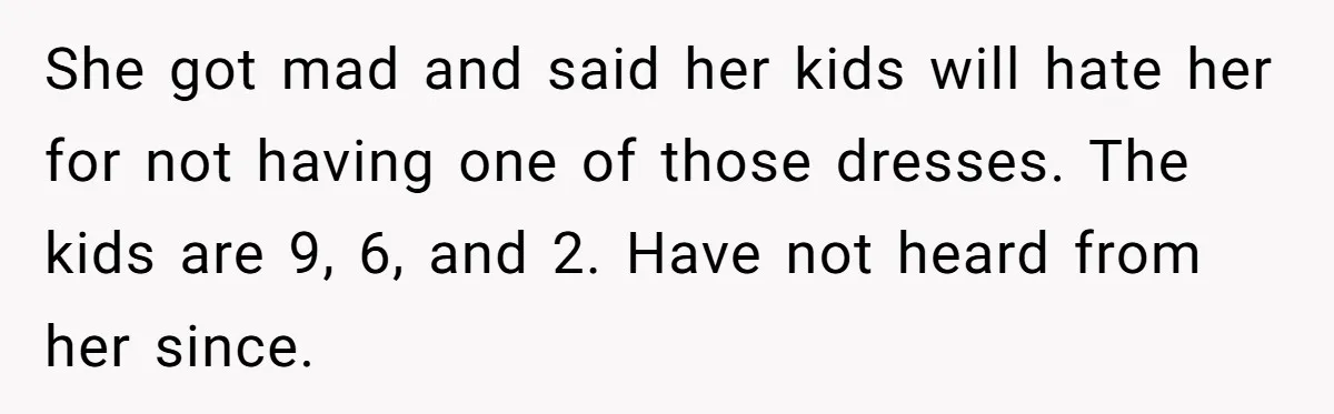 She got mad and said her kids will hate her for not having one of those dresses. The kids are 9, 6, and 2. Have not heard from her since.