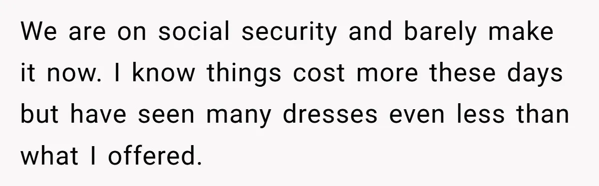 We are on social security and barely make it now. I know things cost more these days but have seen many dresses even less than what I offered.