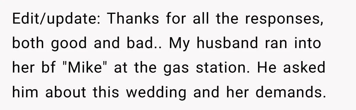 Edit/update: Thanks for all the responses, both good and bad.. My husband ran into her bf "Mike" at the gas station. He asked him about this wedding and her demands.