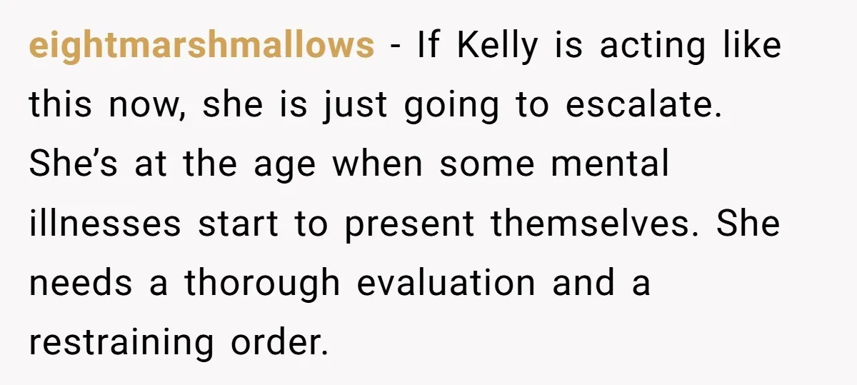 eightmarshmallows − If Kelly is acting like this now, she is just going to escalate. She’s at the age when some mental illnesses start to present themselves. She needs a...