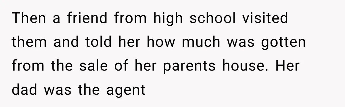 Then a friend from high school visited them and told her how much was gotten from the sale of her parents house. Her dad was the agent