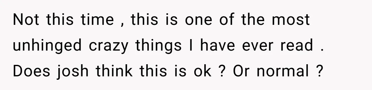 Not this time , this is one of the most unhinged crazy things I have ever read . Does josh think this is ok ? Or normal ?