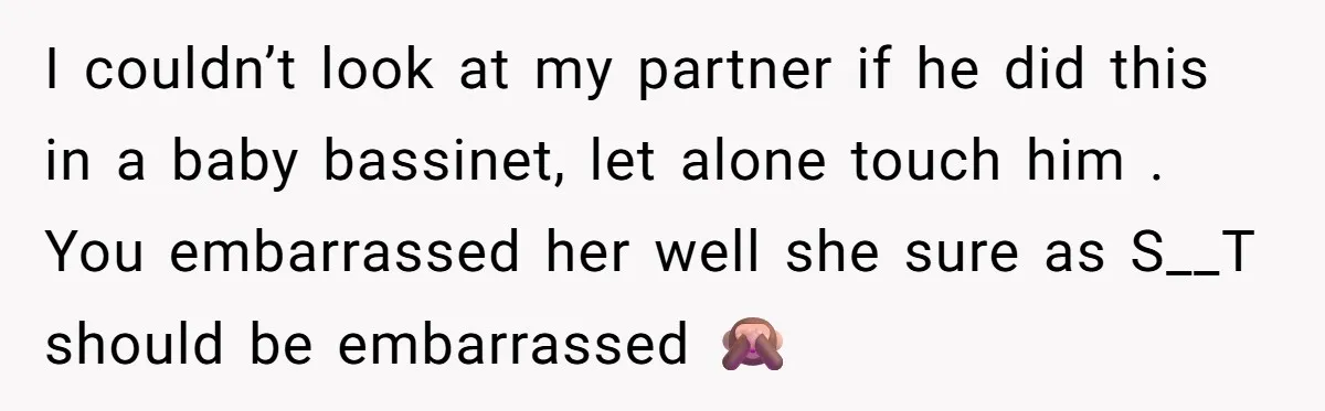 I couldn’t look at my partner if he did this in a baby bassinet, let alone touch him . You embarrassed her well she sure as S__T should be embarrassed...