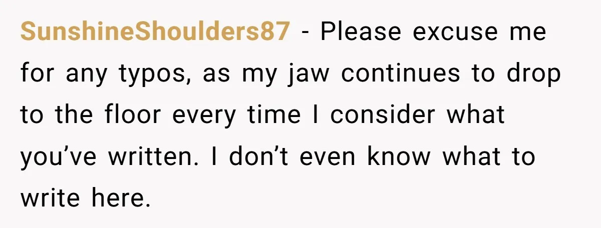 SunshineShoulders87 − Please excuse me for any typos, as my jaw continues to drop to the floor every time I consider what you’ve written. I don’t even know what to...