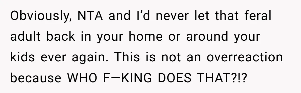 Obviously, NTA and I’d never let that feral adult back in your home or around your kids ever again. This is not an overreaction because WHO F—KING DOES THAT?!?