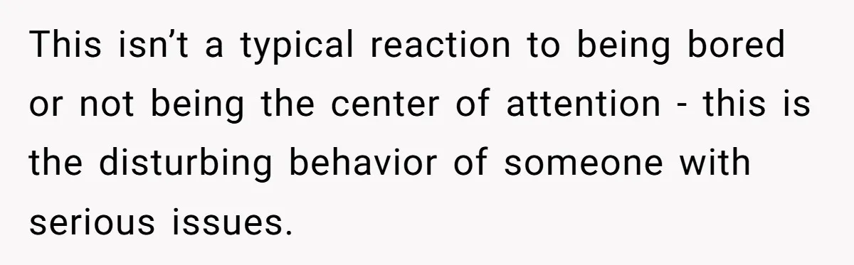 This isn’t a typical reaction to being bored or not being the center of attention - this is the disturbing behavior of someone with serious issues.