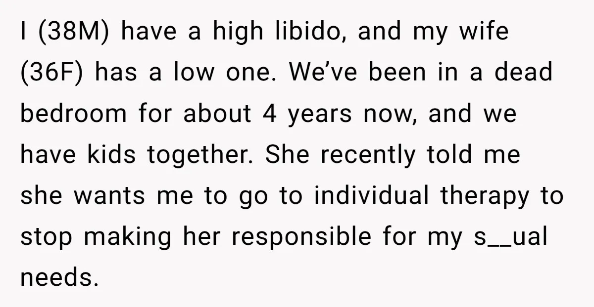 I (38M) have a high libido, and my wife (36F) has a low one. We’ve been in a dead bedroom for about 4 years now, and we have kids together....