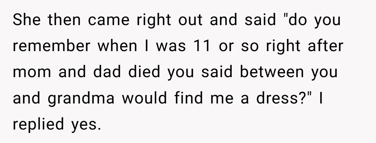 She then came right out and said "do you remember when I was 11 or so right after mom and dad died you said between you and grandma would find...