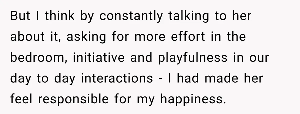 But I think by constantly talking to her about it, asking for more effort in the bedroom, initiative and playfulness in our day to day interactions - I had made...