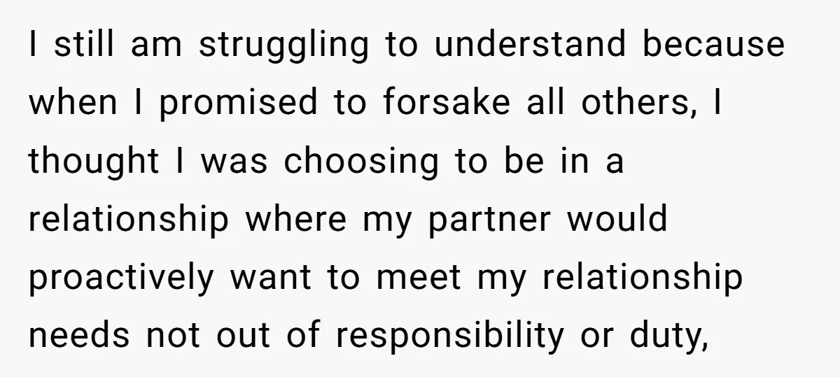 I still am struggling to understand because when I promised to forsake all others, I thought I was choosing to be in a relationship where my partner would proactively want...