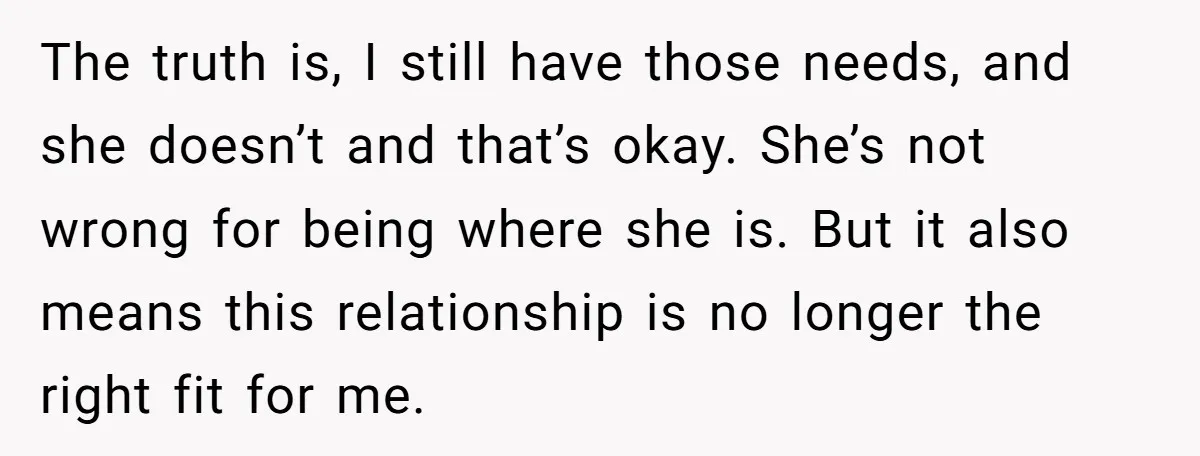 The truth is, I still have those needs, and she doesn’t and that’s okay. She’s not wrong for being where she is. But it also means this relationship is no...