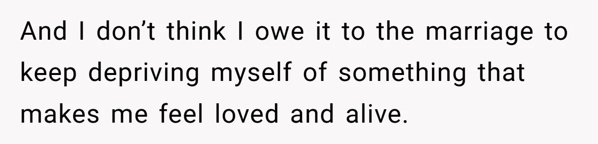 And I don’t think I owe it to the marriage to keep depriving myself of something that makes me feel loved and alive.