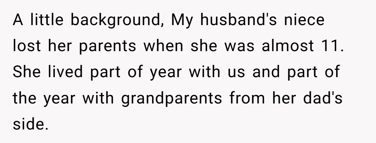 A little background, My husband's niece lost her parents when she was almost 11. She lived part of year with us and part of the year with grandparents from her...