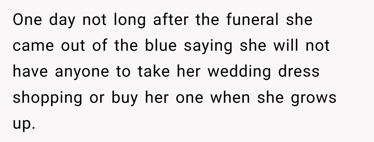One day not long after the funeral she came out of the blue saying she will not have anyone to take her wedding dress shopping or buy her one when...