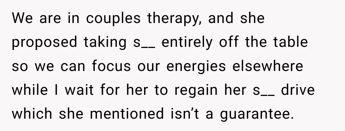 We are in couples therapy, and she proposed taking s__ entirely off the table so we can focus our energies elsewhere while I wait for her to regain her s__...