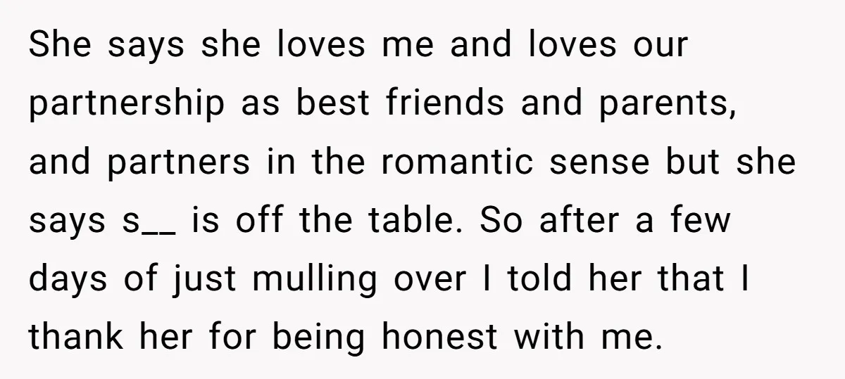 She says she loves me and loves our partnership as best friends and parents, and partners in the romantic sense but she says s__ is off the table. So after...