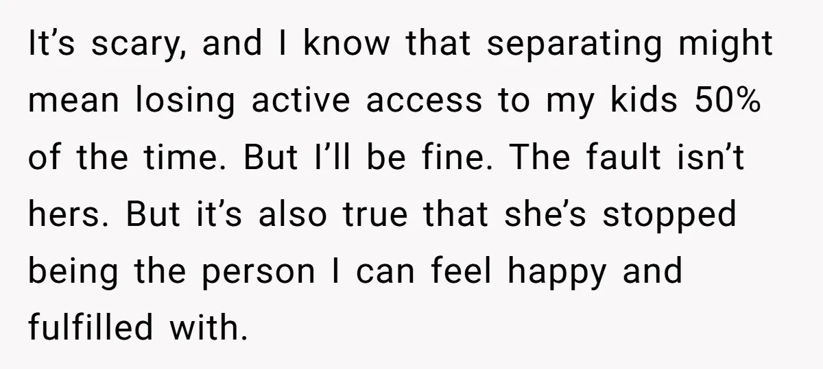 It’s scary, and I know that separating might mean losing active access to my kids 50% of the time. But I’ll be fine. The fault isn’t hers. But it’s also...