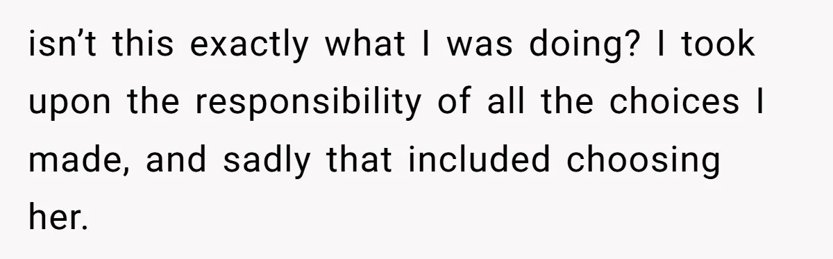 isn’t this exactly what I was doing? I took upon the responsibility of all the choices I made, and sadly that included choosing her.