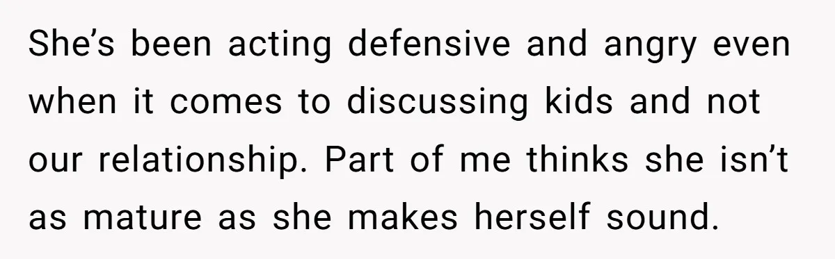She’s been acting defensive and angry even when it comes to discussing kids and not our relationship. Part of me thinks she isn’t as mature as she makes herself sound.