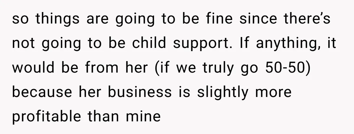 so things are going to be fine since there’s not going to be child support. If anything, it would be from her (if we truly go 50-50) because her business...