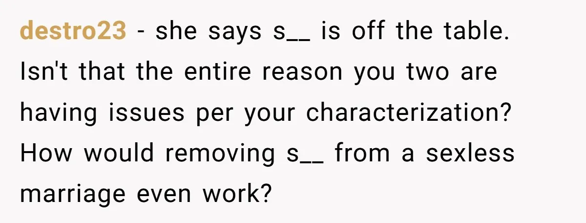 destro23 − she says s__ is off the table. Isn't that the entire reason you two are having issues per your characterization? How would removing s__ from a sexless marriage...